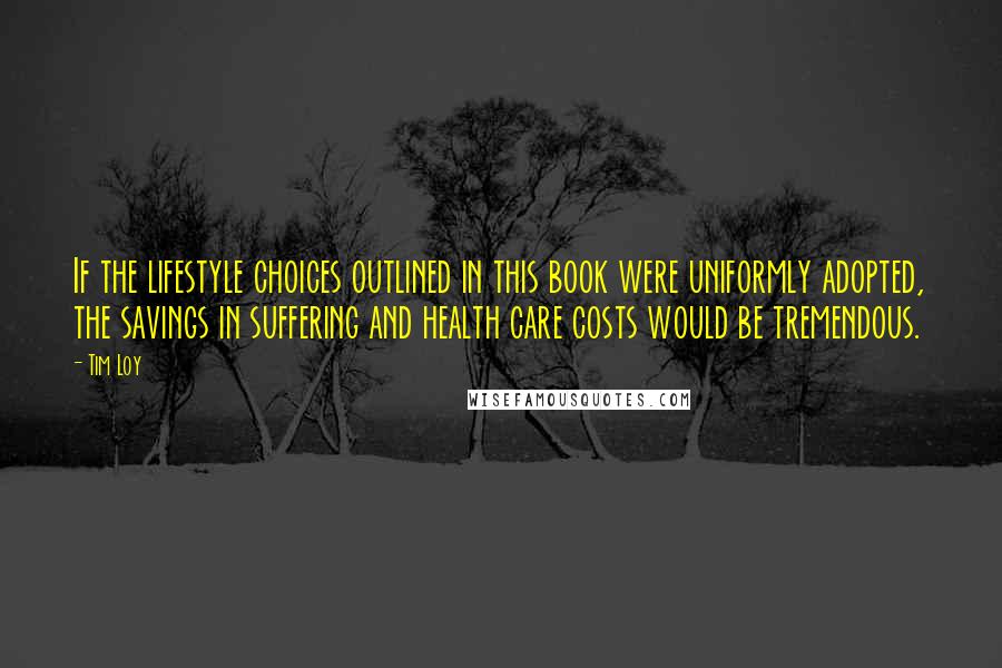 Tim Loy Quotes: If the lifestyle choices outlined in this book were uniformly adopted, the savings in suffering and health care costs would be tremendous.