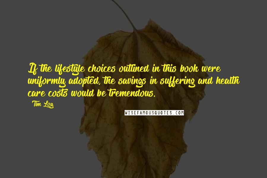 Tim Loy Quotes: If the lifestyle choices outlined in this book were uniformly adopted, the savings in suffering and health care costs would be tremendous.