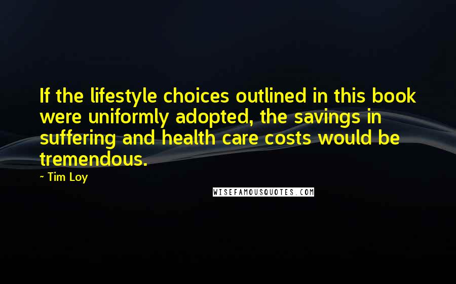 Tim Loy Quotes: If the lifestyle choices outlined in this book were uniformly adopted, the savings in suffering and health care costs would be tremendous.