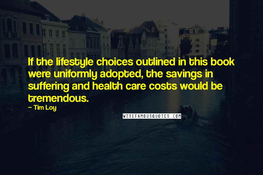 Tim Loy Quotes: If the lifestyle choices outlined in this book were uniformly adopted, the savings in suffering and health care costs would be tremendous.