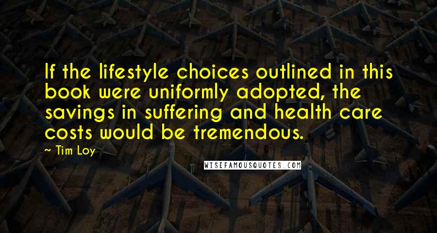 Tim Loy Quotes: If the lifestyle choices outlined in this book were uniformly adopted, the savings in suffering and health care costs would be tremendous.