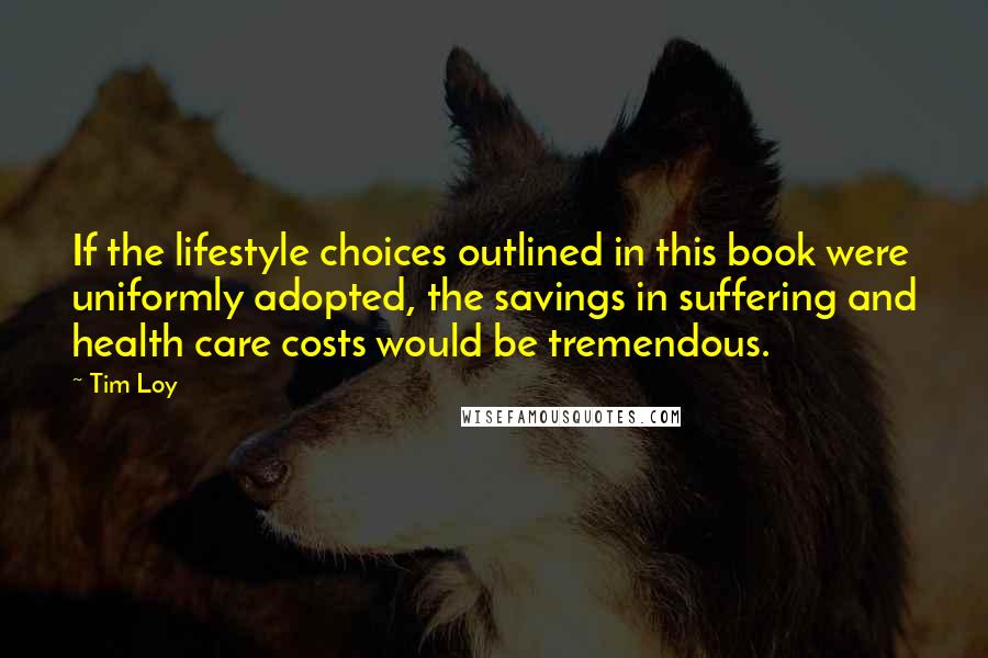 Tim Loy Quotes: If the lifestyle choices outlined in this book were uniformly adopted, the savings in suffering and health care costs would be tremendous.