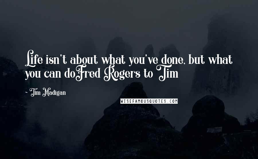 Tim Madigan Quotes: Life isn't about what you've done, but what you can doFred Rogers to Tim