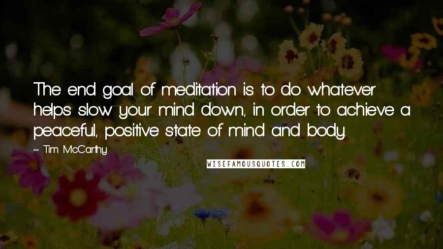 Tim McCarthy Quotes: The end goal of meditation is to do whatever helps slow your mind down, in order to achieve a peaceful, positive state of mind and body.