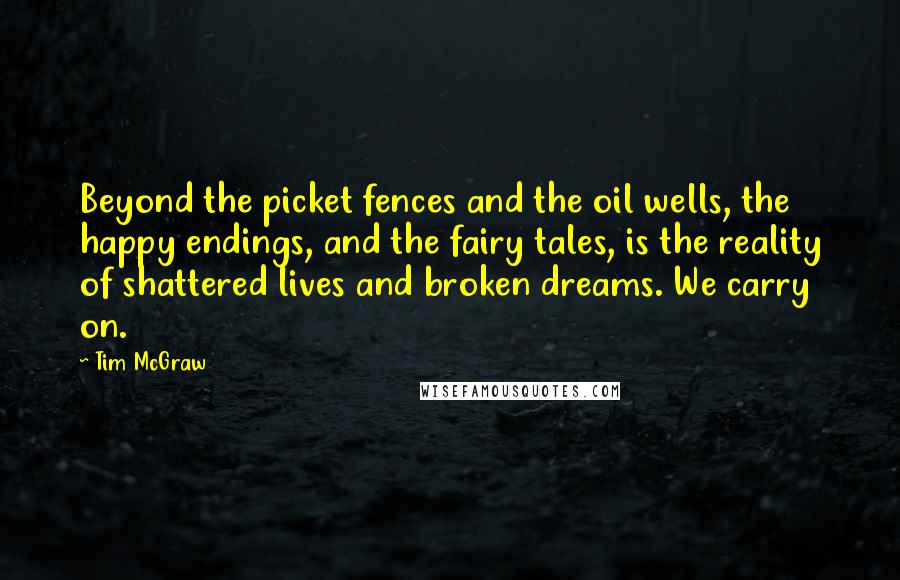 Tim McGraw Quotes: Beyond the picket fences and the oil wells, the happy endings, and the fairy tales, is the reality of shattered lives and broken dreams. We carry on.