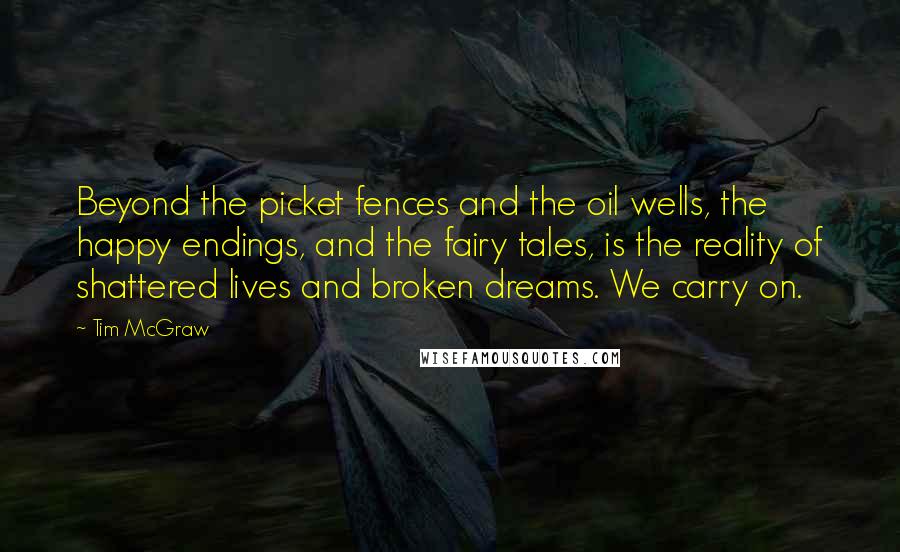 Tim McGraw Quotes: Beyond the picket fences and the oil wells, the happy endings, and the fairy tales, is the reality of shattered lives and broken dreams. We carry on.