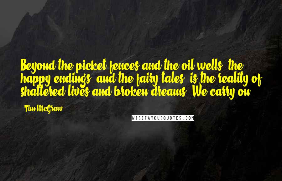 Tim McGraw Quotes: Beyond the picket fences and the oil wells, the happy endings, and the fairy tales, is the reality of shattered lives and broken dreams. We carry on.