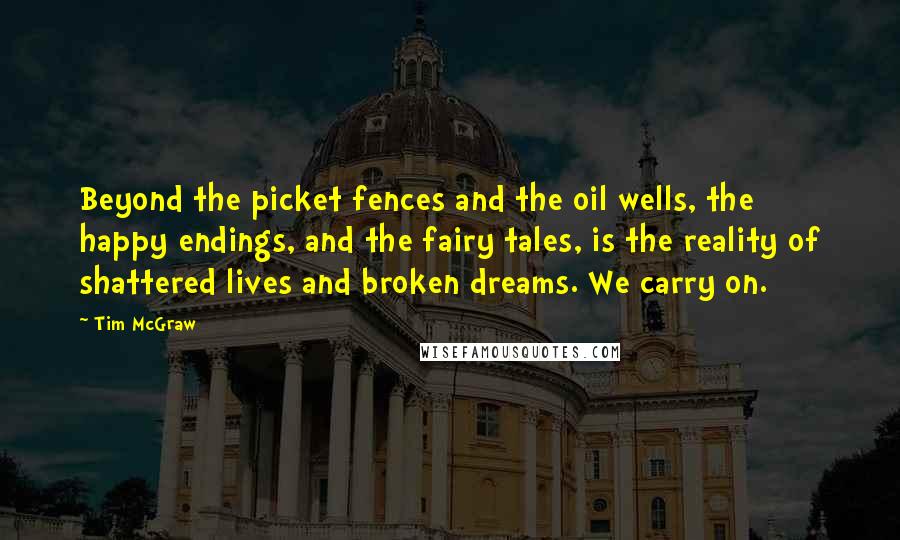 Tim McGraw Quotes: Beyond the picket fences and the oil wells, the happy endings, and the fairy tales, is the reality of shattered lives and broken dreams. We carry on.