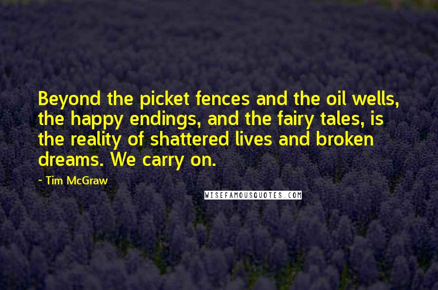 Tim McGraw Quotes: Beyond the picket fences and the oil wells, the happy endings, and the fairy tales, is the reality of shattered lives and broken dreams. We carry on.