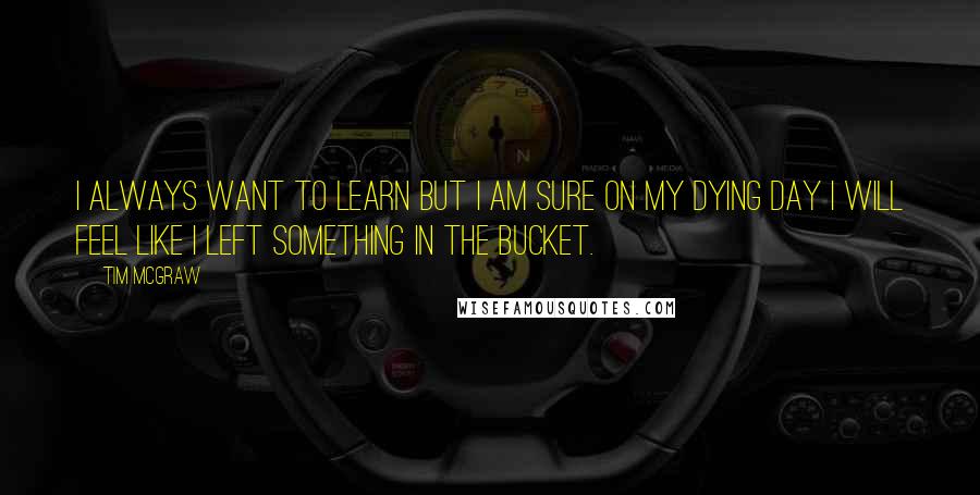 Tim McGraw Quotes: I always want to learn but I am sure on my dying day I will feel like I left something in the bucket.