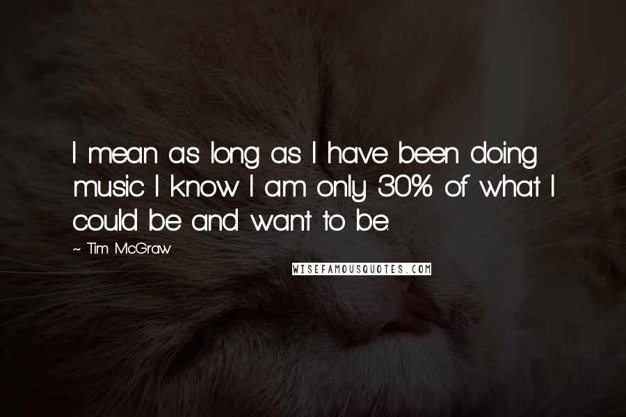 Tim McGraw Quotes: I mean as long as I have been doing music I know I am only 30% of what I could be and want to be.