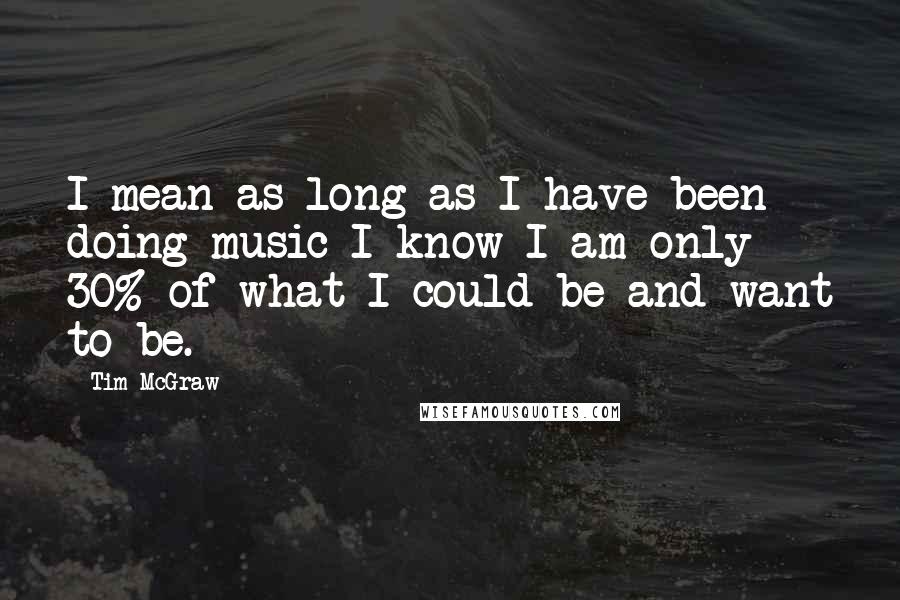 Tim McGraw Quotes: I mean as long as I have been doing music I know I am only 30% of what I could be and want to be.