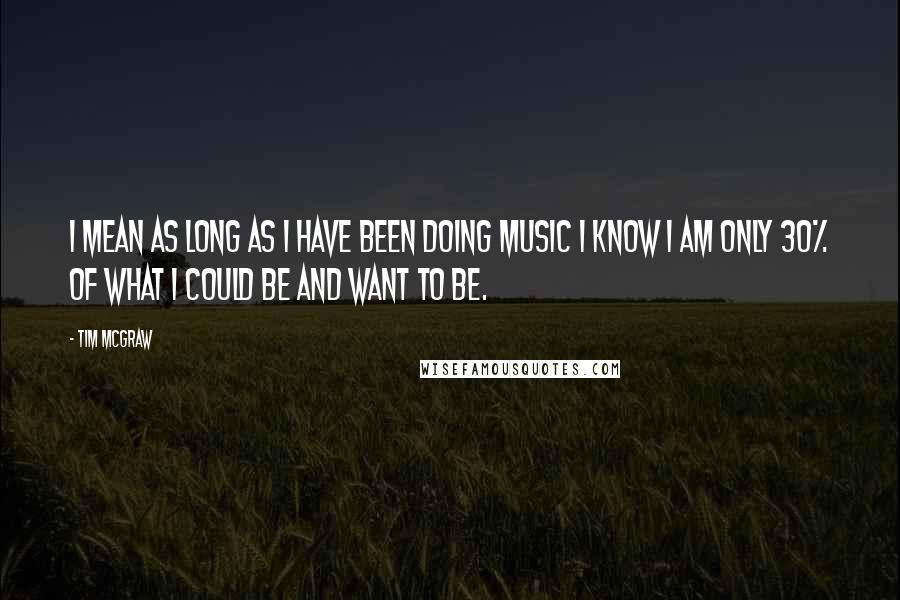 Tim McGraw Quotes: I mean as long as I have been doing music I know I am only 30% of what I could be and want to be.