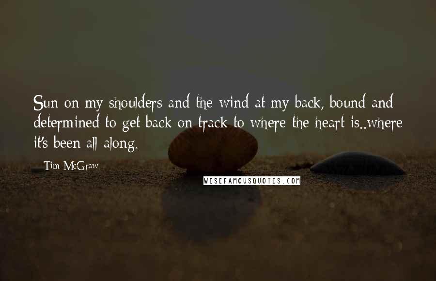 Tim McGraw Quotes: Sun on my shoulders and the wind at my back, bound and determined to get back on track to where the heart is..where it's been all along.