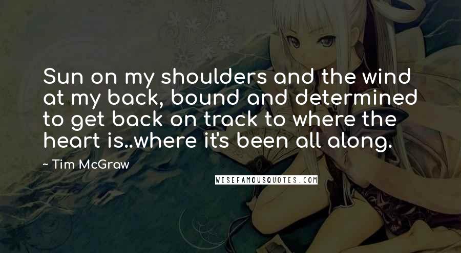 Tim McGraw Quotes: Sun on my shoulders and the wind at my back, bound and determined to get back on track to where the heart is..where it's been all along.