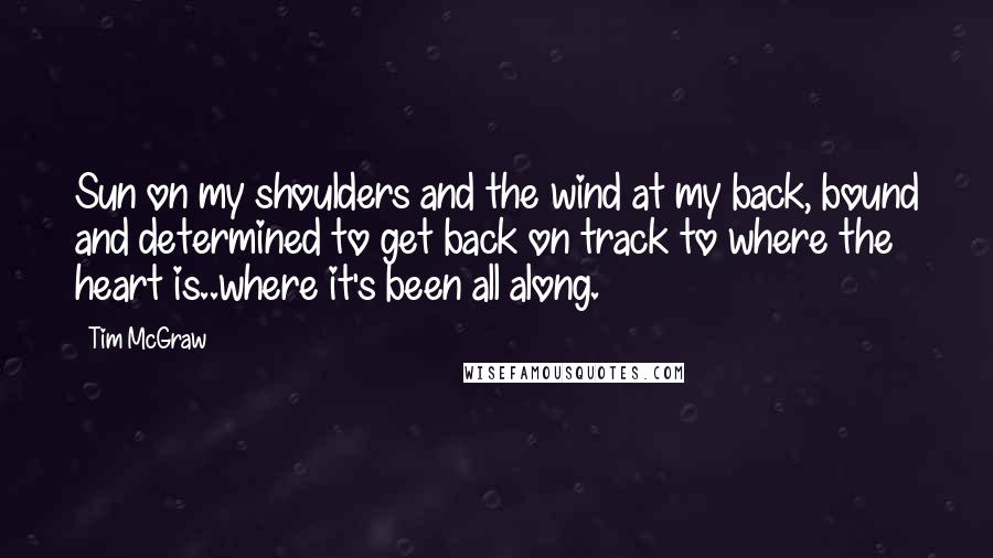 Tim McGraw Quotes: Sun on my shoulders and the wind at my back, bound and determined to get back on track to where the heart is..where it's been all along.