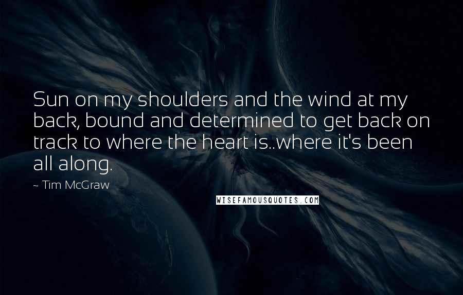 Tim McGraw Quotes: Sun on my shoulders and the wind at my back, bound and determined to get back on track to where the heart is..where it's been all along.