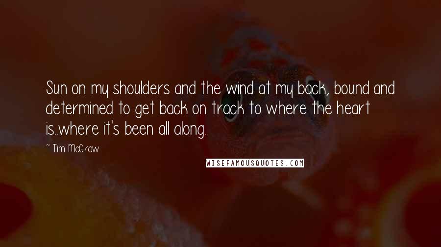 Tim McGraw Quotes: Sun on my shoulders and the wind at my back, bound and determined to get back on track to where the heart is..where it's been all along.