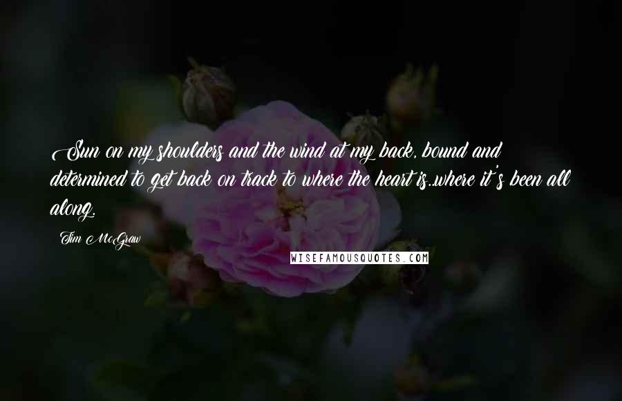 Tim McGraw Quotes: Sun on my shoulders and the wind at my back, bound and determined to get back on track to where the heart is..where it's been all along.