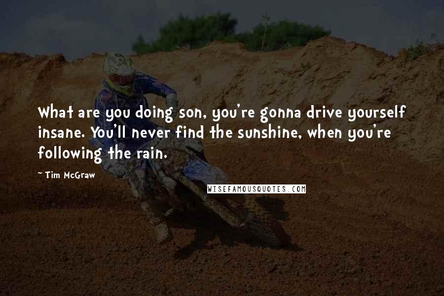 Tim McGraw Quotes: What are you doing son, you're gonna drive yourself insane. You'll never find the sunshine, when you're following the rain.