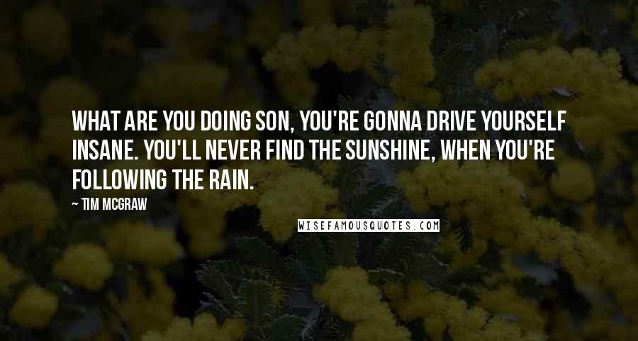 Tim McGraw Quotes: What are you doing son, you're gonna drive yourself insane. You'll never find the sunshine, when you're following the rain.
