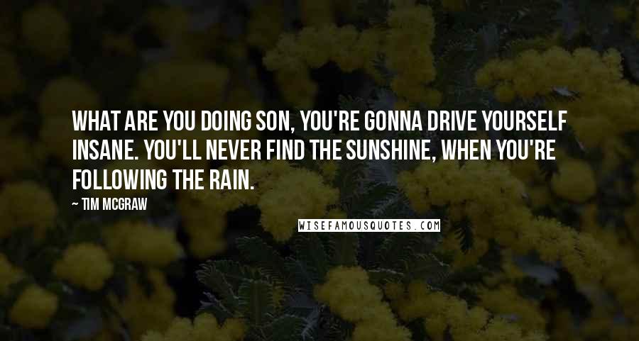 Tim McGraw Quotes: What are you doing son, you're gonna drive yourself insane. You'll never find the sunshine, when you're following the rain.