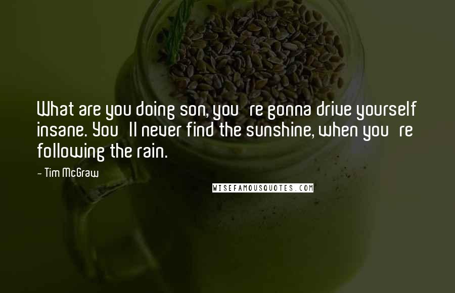 Tim McGraw Quotes: What are you doing son, you're gonna drive yourself insane. You'll never find the sunshine, when you're following the rain.