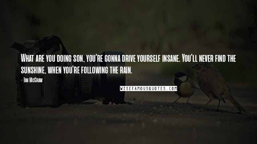 Tim McGraw Quotes: What are you doing son, you're gonna drive yourself insane. You'll never find the sunshine, when you're following the rain.