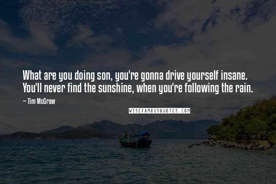 Tim McGraw Quotes: What are you doing son, you're gonna drive yourself insane. You'll never find the sunshine, when you're following the rain.