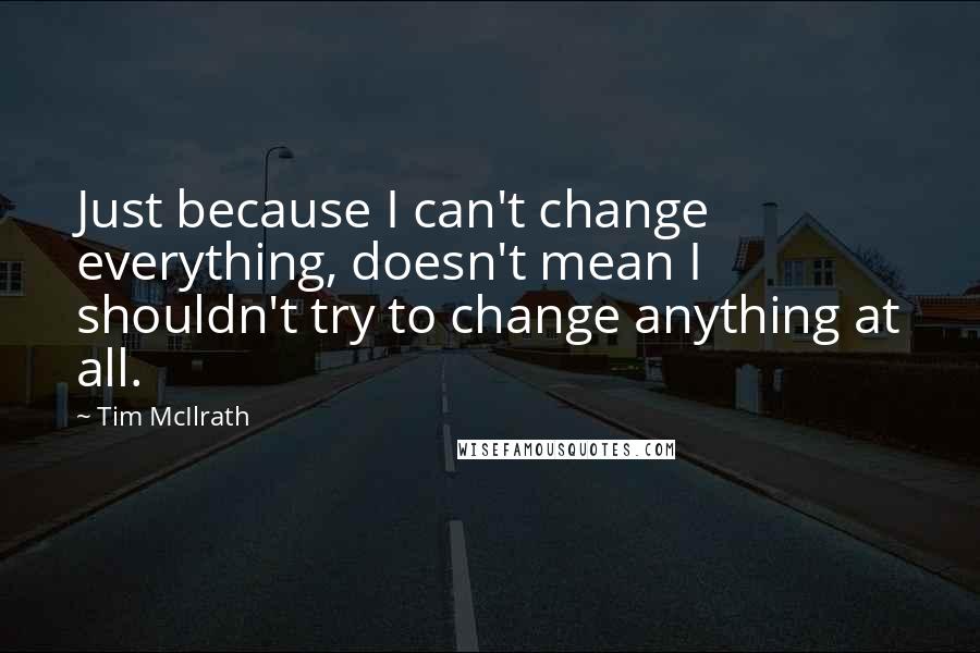 Tim McIlrath Quotes: Just because I can't change everything, doesn't mean I shouldn't try to change anything at all.