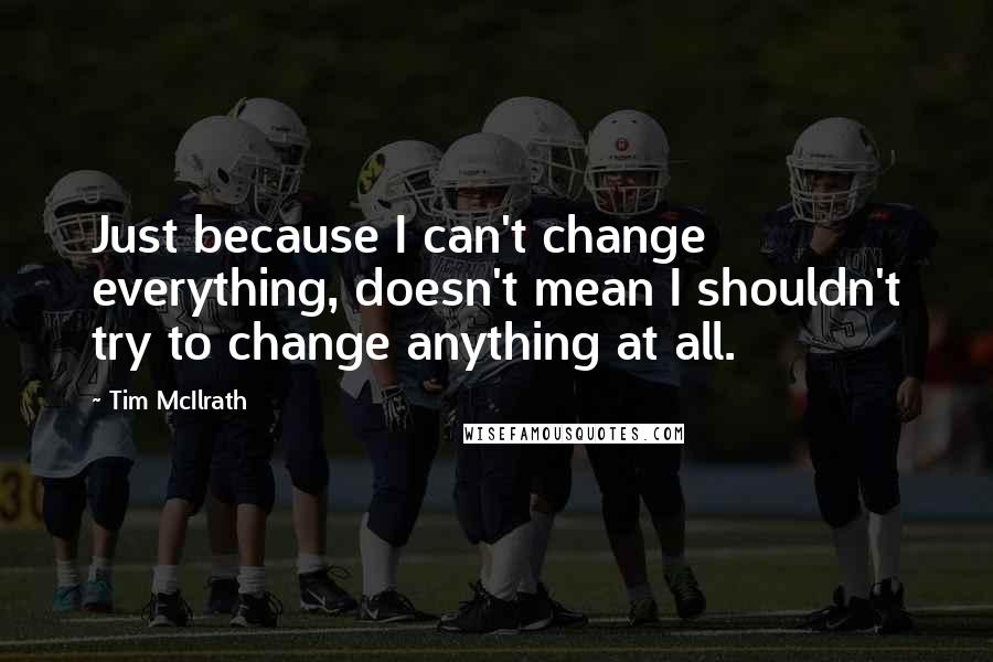 Tim McIlrath Quotes: Just because I can't change everything, doesn't mean I shouldn't try to change anything at all.