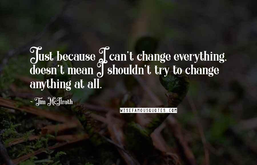 Tim McIlrath Quotes: Just because I can't change everything, doesn't mean I shouldn't try to change anything at all.