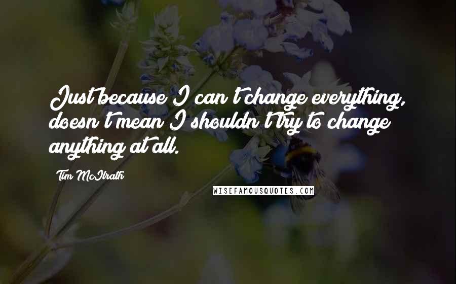 Tim McIlrath Quotes: Just because I can't change everything, doesn't mean I shouldn't try to change anything at all.