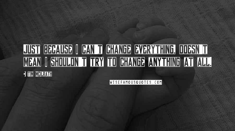 Tim McIlrath Quotes: Just because I can't change everything, doesn't mean I shouldn't try to change anything at all.