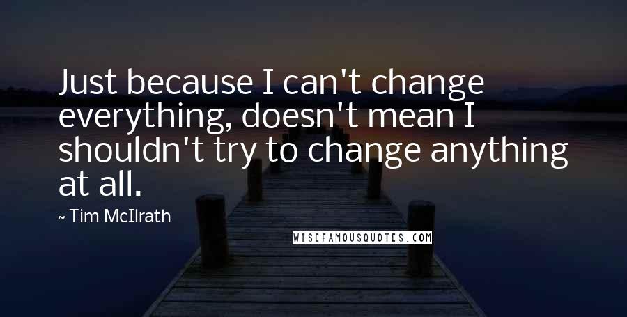 Tim McIlrath Quotes: Just because I can't change everything, doesn't mean I shouldn't try to change anything at all.