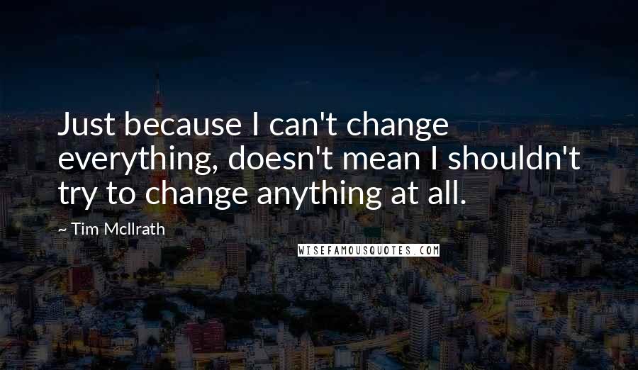 Tim McIlrath Quotes: Just because I can't change everything, doesn't mean I shouldn't try to change anything at all.