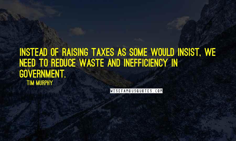 Tim Murphy Quotes: Instead of raising taxes as some would insist, we need to reduce waste and inefficiency in government.