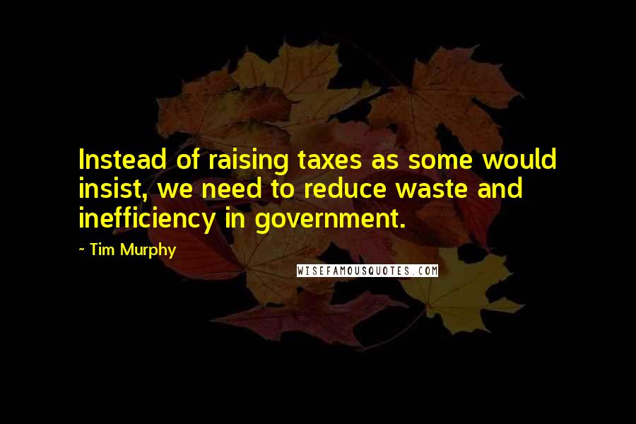 Tim Murphy Quotes: Instead of raising taxes as some would insist, we need to reduce waste and inefficiency in government.