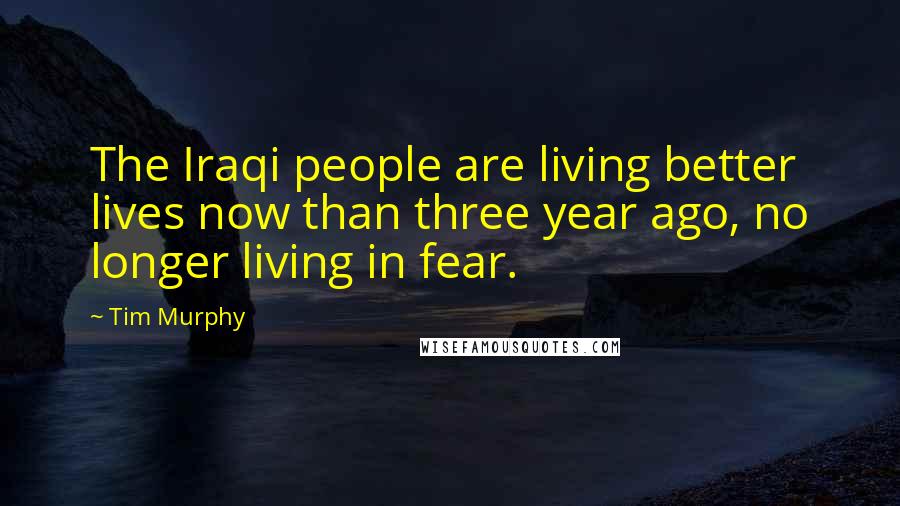 Tim Murphy Quotes: The Iraqi people are living better lives now than three year ago, no longer living in fear.