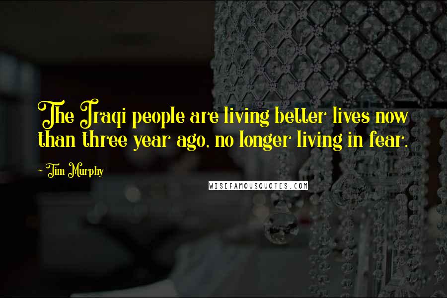 Tim Murphy Quotes: The Iraqi people are living better lives now than three year ago, no longer living in fear.