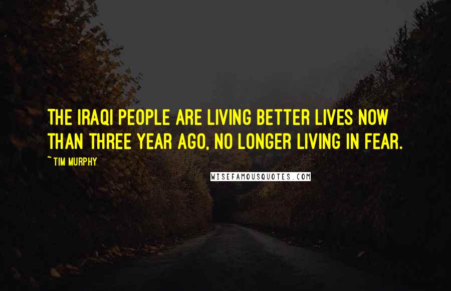 Tim Murphy Quotes: The Iraqi people are living better lives now than three year ago, no longer living in fear.