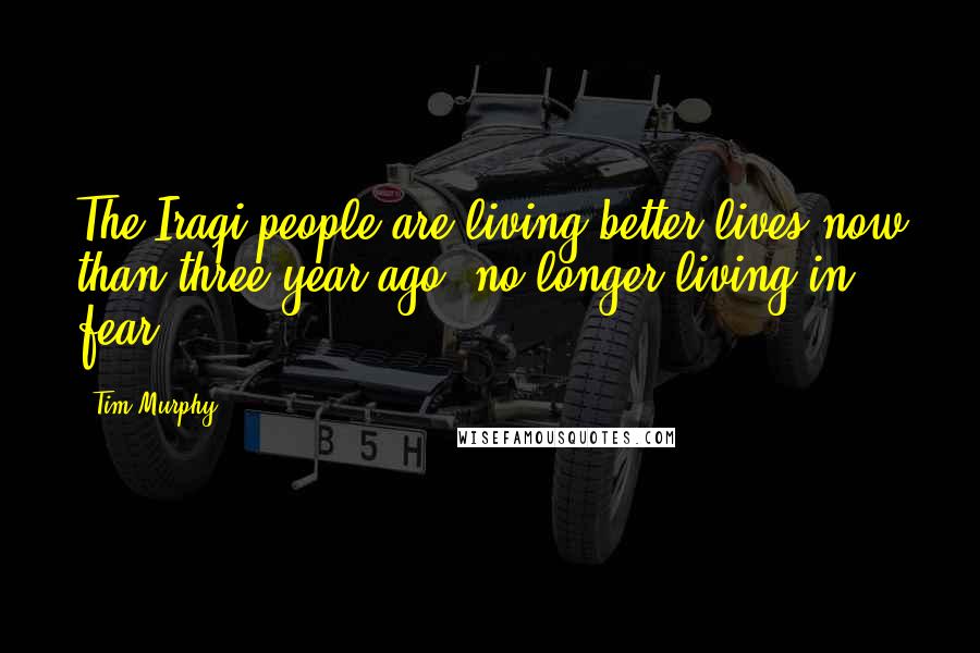 Tim Murphy Quotes: The Iraqi people are living better lives now than three year ago, no longer living in fear.