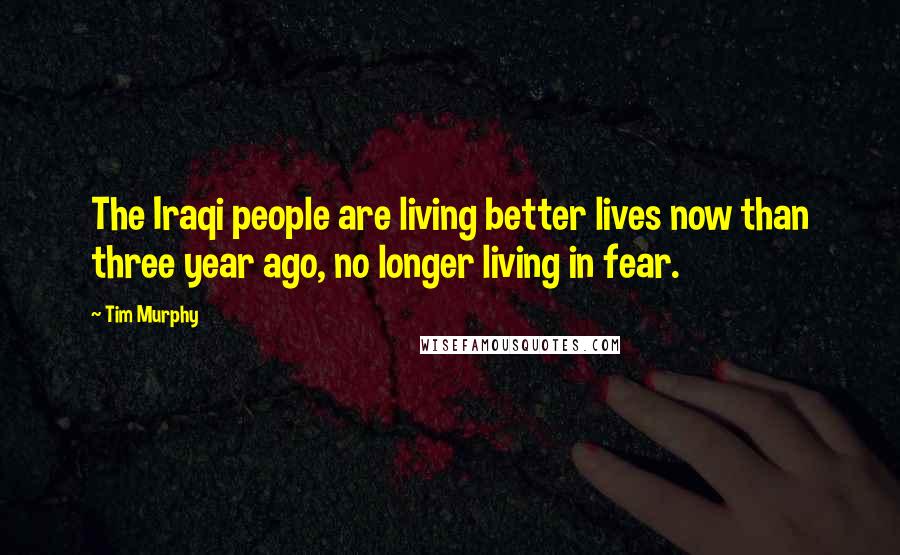 Tim Murphy Quotes: The Iraqi people are living better lives now than three year ago, no longer living in fear.