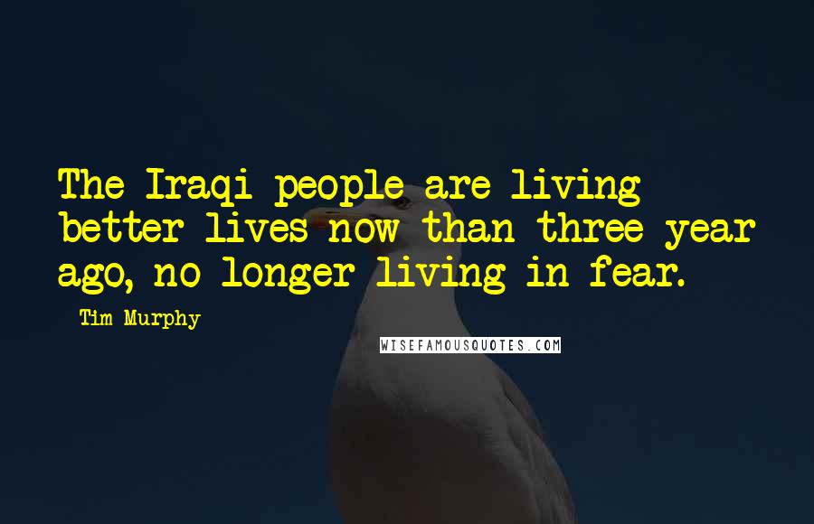 Tim Murphy Quotes: The Iraqi people are living better lives now than three year ago, no longer living in fear.