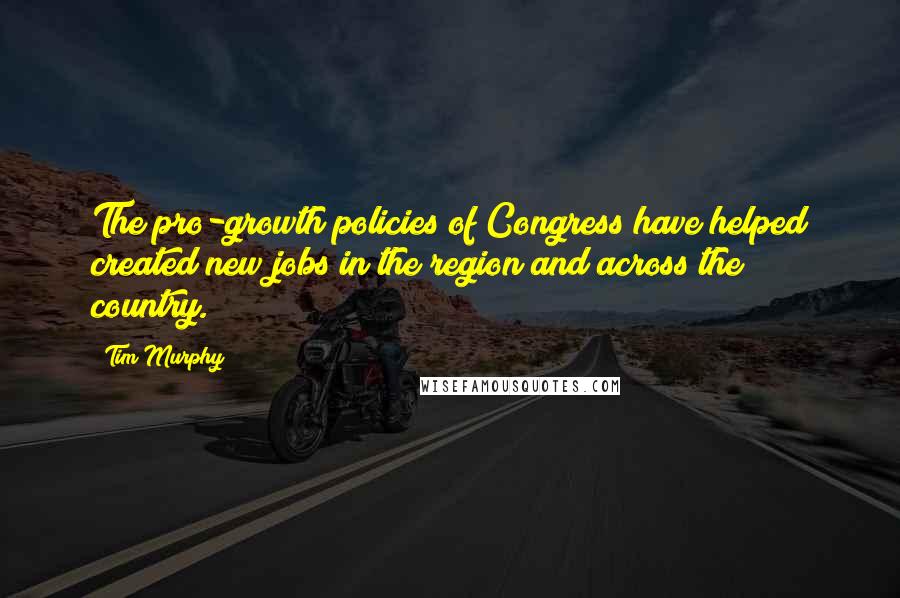 Tim Murphy Quotes: The pro-growth policies of Congress have helped created new jobs in the region and across the country.