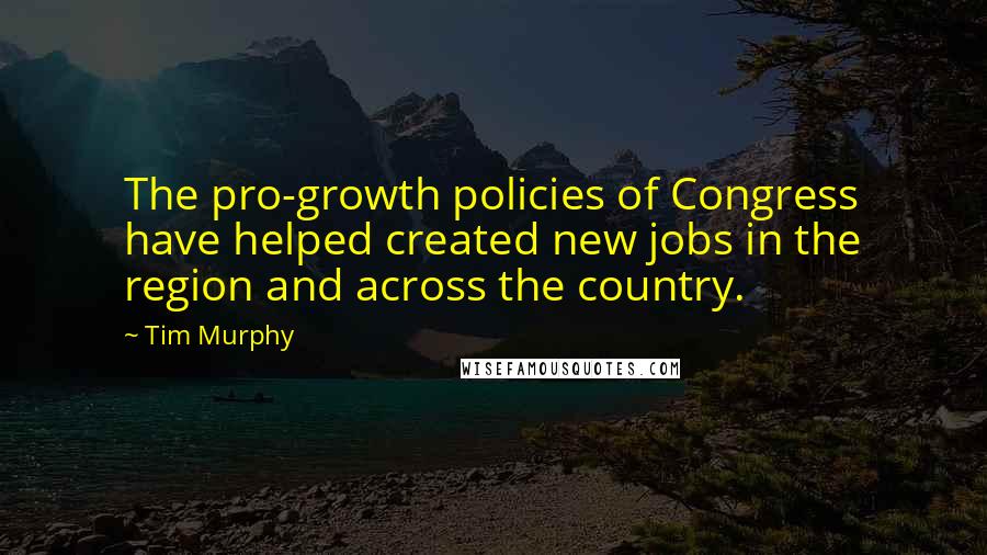 Tim Murphy Quotes: The pro-growth policies of Congress have helped created new jobs in the region and across the country.