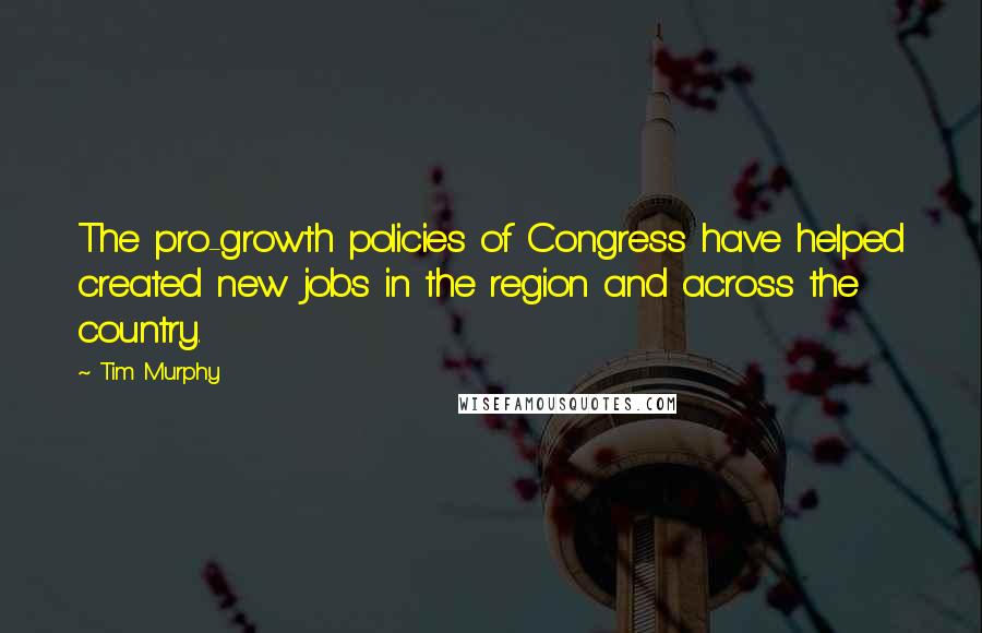 Tim Murphy Quotes: The pro-growth policies of Congress have helped created new jobs in the region and across the country.