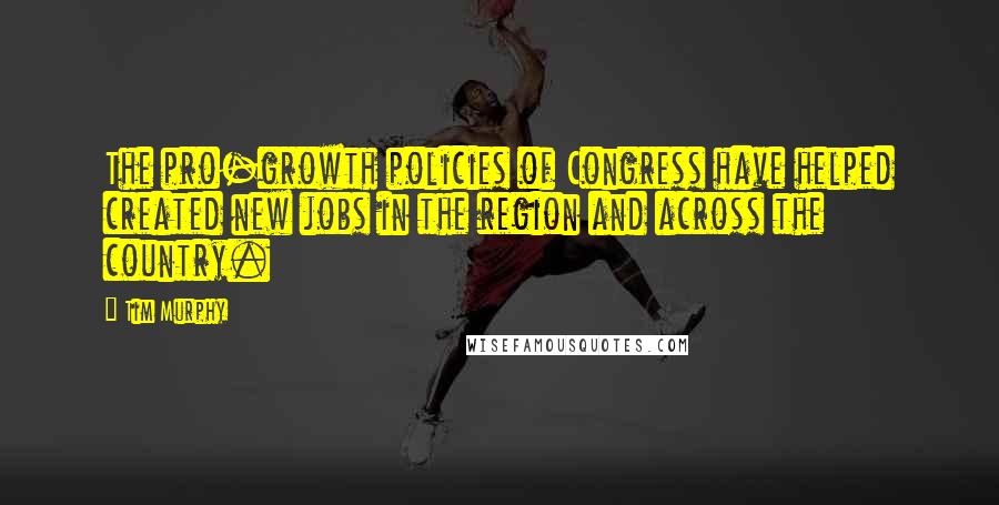 Tim Murphy Quotes: The pro-growth policies of Congress have helped created new jobs in the region and across the country.