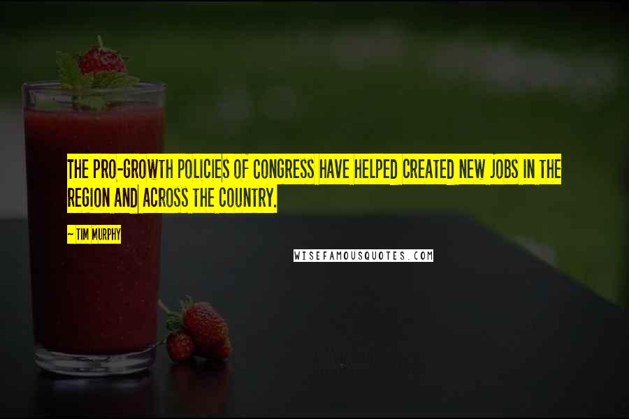 Tim Murphy Quotes: The pro-growth policies of Congress have helped created new jobs in the region and across the country.