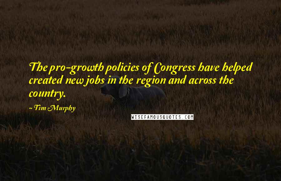 Tim Murphy Quotes: The pro-growth policies of Congress have helped created new jobs in the region and across the country.